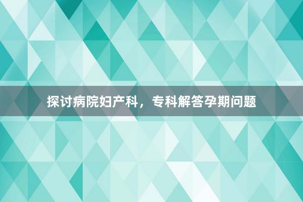 探讨病院妇产科，专科解答孕期问题