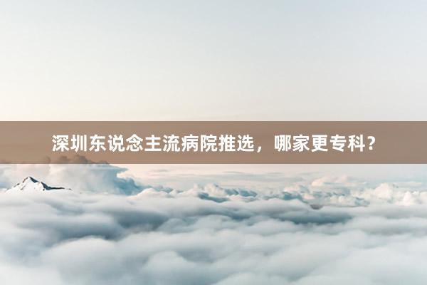 深圳东说念主流病院推选，哪家更专科？