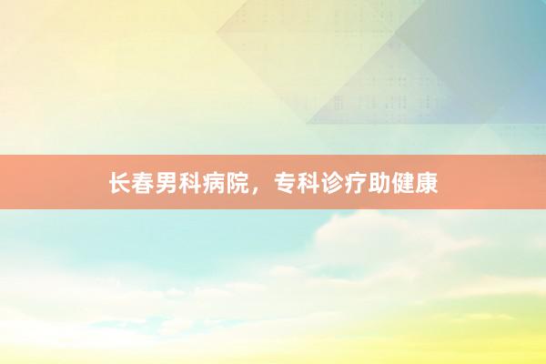 长春男科病院，专科诊疗助健康