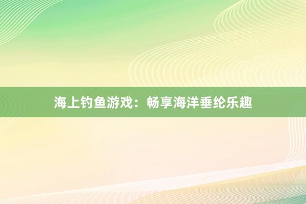 海上钓鱼游戏：畅享海洋垂纶乐趣